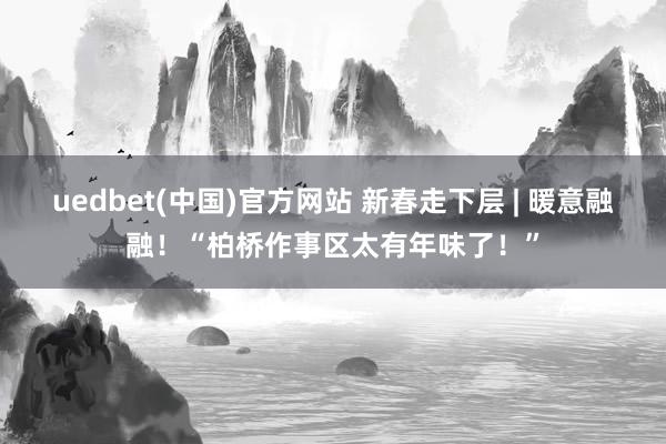 uedbet(中国)官方网站 新春走下层 | 暖意融融！“柏桥作事区太有年味了！”