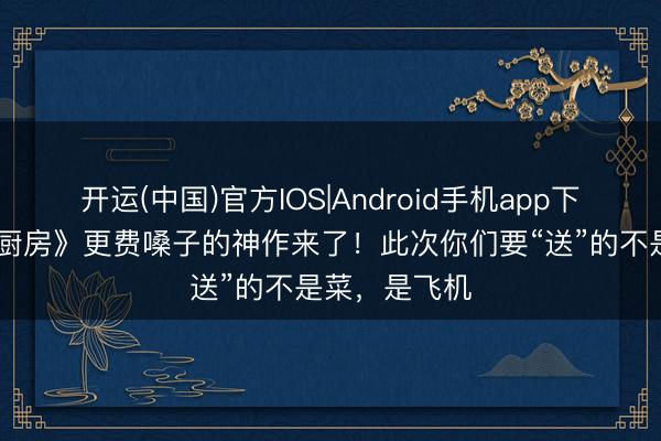 开运(中国)官方IOS|Android手机app下载 比《仳离厨房》更费嗓子的神作来了！此次你们要“送”的不是菜，是飞机