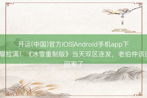 开运(中国)官方IOS|Android手机app下载 心扉拉满!《冰雪重制版》当天双区连发,老伯仲该回家了