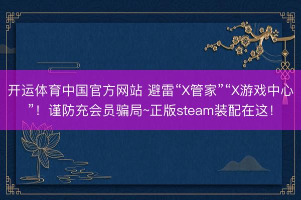 开运体育中国官方网站 避雷“X管家”“X游戏中心”!谨防充会员骗局~正版steam装配在这!