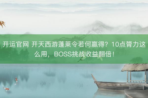 开运官网 开天西游蓬莱令若何赢得?10点膂力这么用,BOSS挑战收益翻倍!