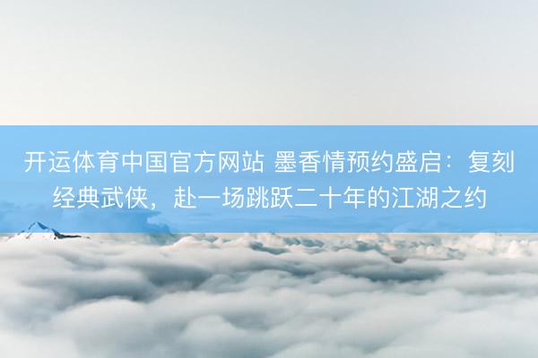 开运体育中国官方网站 墨香情预约盛启：复刻经典武侠，赴一场跳跃二十年的江湖之约