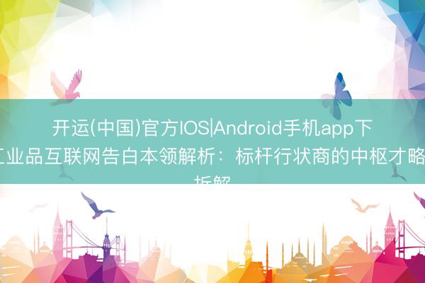 开运(中国)官方IOS|Android手机app下载 工业品互联网告白本领解析:标杆行状商的中枢才略拆解