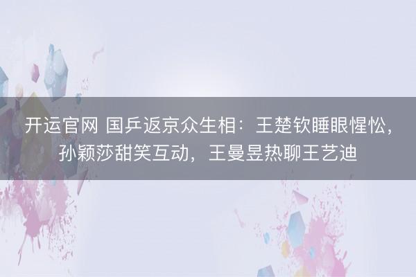 开运官网 国乒返京众生相：王楚钦睡眼惺忪，孙颖莎甜笑互动，王曼昱热聊王艺迪