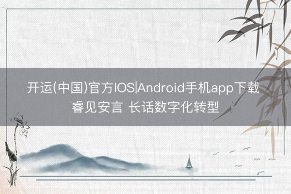 开运(中国)官方IOS|Android手机app下载 睿见安言 长话数字化转型