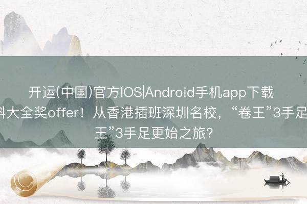 开运(中国)官方IOS|Android手机app下载 “翠录”港科大全奖offer!从香港插班深圳名校,“卷王”3手足更始之旅?