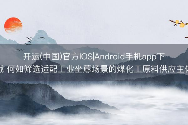 开运(中国)官方IOS|Android手机app下载 何如筛选适配工业坐蓐场景的煤化工原料供应主体