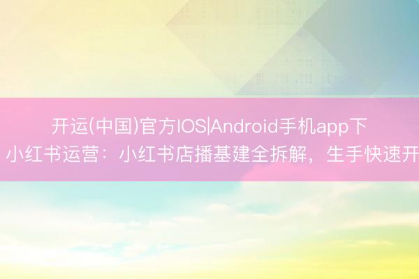 开运(中国)官方IOS|Android手机app下载 小红书运营：小红书店播基建全拆解，生手快速开播