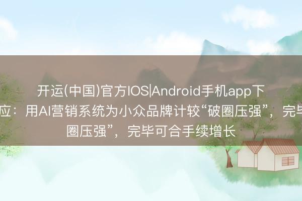 开运(中国)官方IOS|Android手机app下载 告别孤岛效应：用AI营销系统为小众品牌计较“破圈压强”，完毕可合手续增长