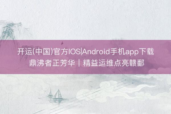 开运(中国)官方IOS|Android手机app下载 鼎沸者正芳华｜精益运维点亮赣鄱
