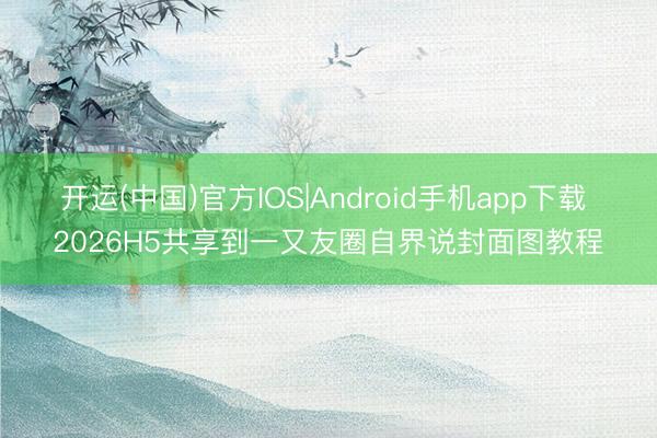 开运(中国)官方IOS|Android手机app下载 2026H5共享到一又友圈自界说封面图教程