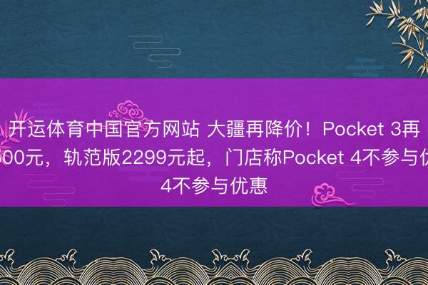 开运体育中国官方网站 大疆再降价！Pocket 3再降500元，轨范版2299元起，门店称Pocket 4不参与优惠