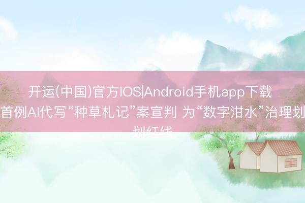 开运(中国)官方IOS|Android手机app下载 寰宇首例AI代写“种草札记”案宣判 为“数字泔水”治理划红线