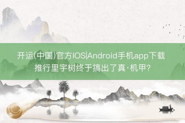 开运(中国)官方IOS|Android手机app下载 推行里宇树终于搞出了真·机甲?