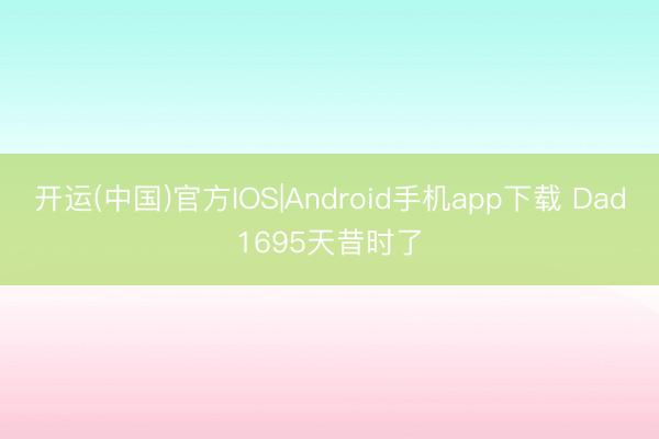 开运(中国)官方IOS|Android手机app下载 Dad1695天昔时了