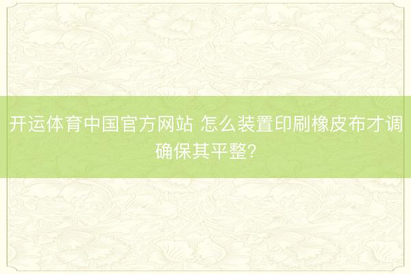 开运体育中国官方网站 怎么装置印刷橡皮布才调确保其平整?
