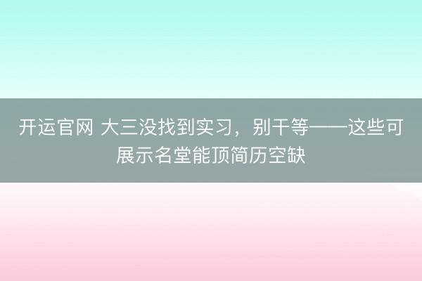 开运官网 大三没找到实习，别干等——这些可展示名堂能顶简历空缺