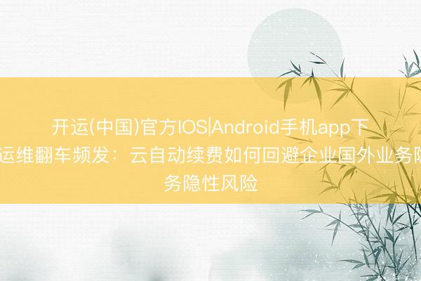 开运(中国)官方IOS|Android手机app下载 出海运维翻车频发：云自动续费如何回避企业国外业务隐性风险