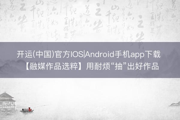 开运(中国)官方IOS|Android手机app下载 【融媒作品选粹】用耐烦“抽”出好作品