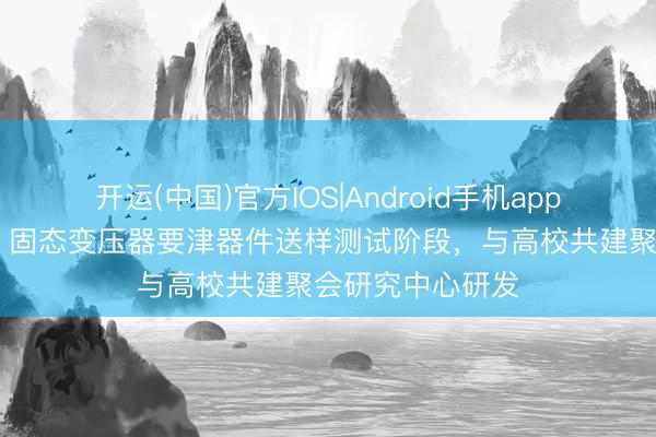 开运(中国)官方IOS|Android手机app下载 新特电气：固态变压器要津器件送样测试阶段，与高校共建聚会研究中心研发