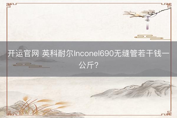 开运官网 英科耐尔Inconel690无缝管若干钱一公斤？