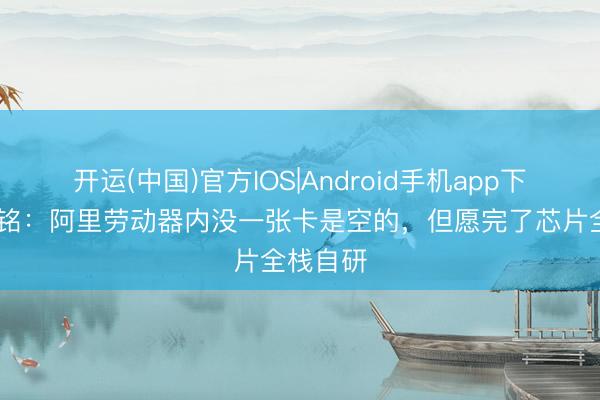 开运(中国)官方IOS|Android手机app下载 吴泳铭:阿里劳动器内没一张卡是空的,但愿完了芯片全栈自研