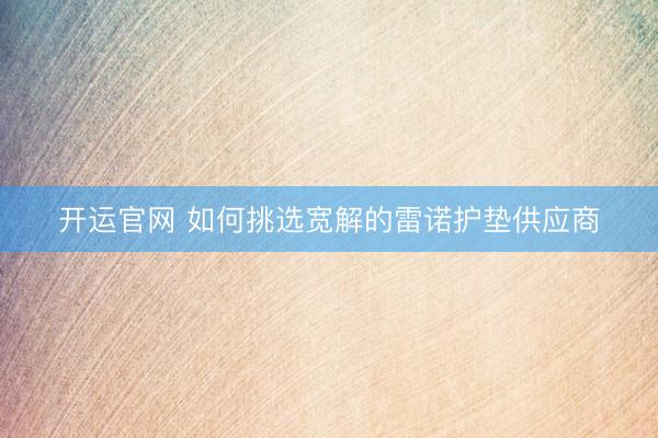 开运官网 如何挑选宽解的雷诺护垫供应商