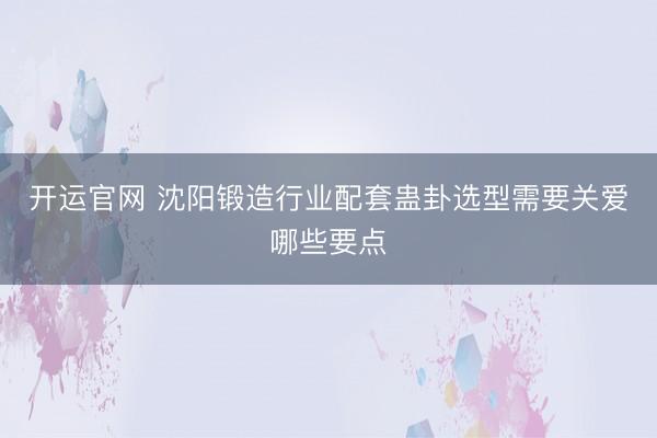 开运官网 沈阳锻造行业配套蛊卦选型需要关爱哪些要点