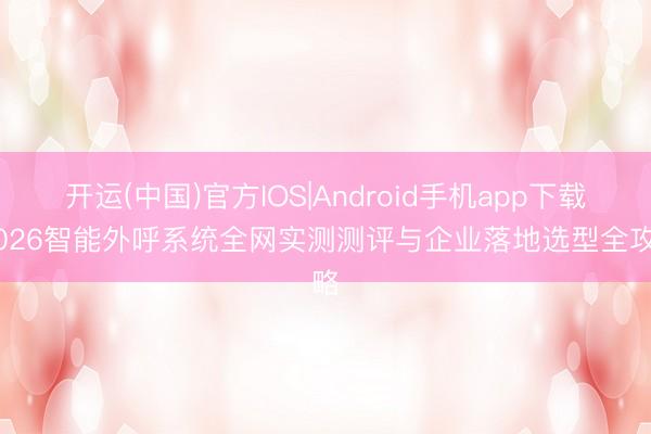 开运(中国)官方IOS|Android手机app下载 2026智能外呼系统全网实测测评与企业落地选型全攻略