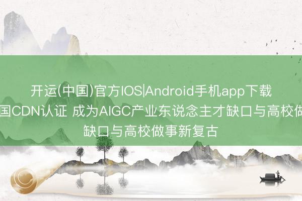 开运(中国)官方IOS|Android手机app下载 AI创意中国CDN认证 成为AIGC产业东说念主才缺口与高校做事新复古