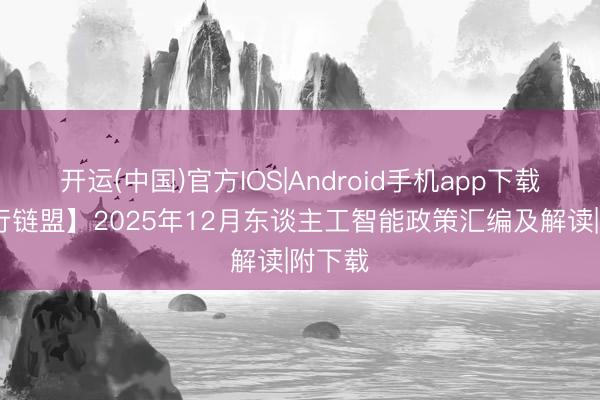开运(中国)官方IOS|Android手机app下载 【锋行链盟】2025年12月东谈主工智能政策汇编及解读|附下载
