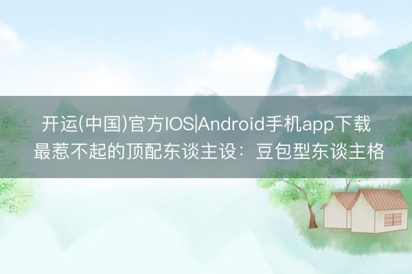 开运(中国)官方IOS|Android手机app下载 最惹不起的顶配东谈主设：豆包型东谈主格