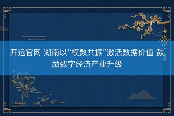 开运官网 湖南以“模数共振”激活数据价值 鼓励数字经济产业升级