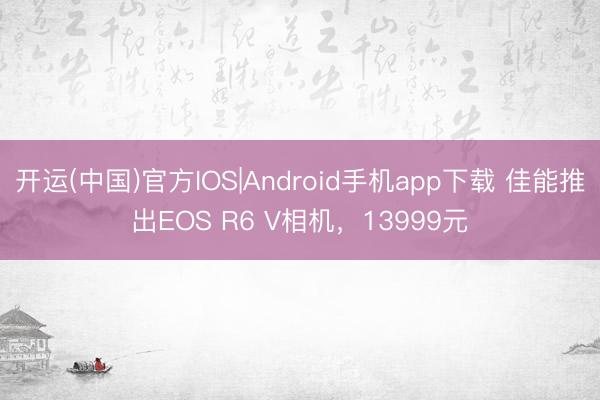 开运(中国)官方IOS|Android手机app下载 佳能推出EOS R6 V相机,13999元
