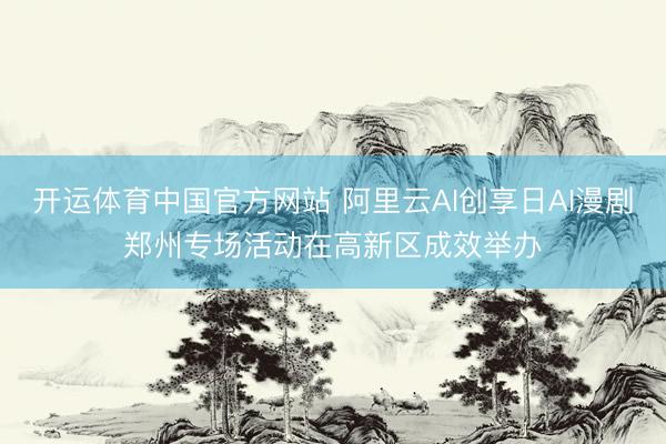 开运体育中国官方网站 阿里云AI创享日AI漫剧郑州专场活动在高新区成效举办