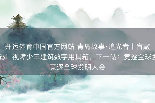 开运体育中国官方网站 青岛故事·追光者丨盲敲30万代码！视障少年建筑数字用具箱，下一站：竞逐全球发明大会
