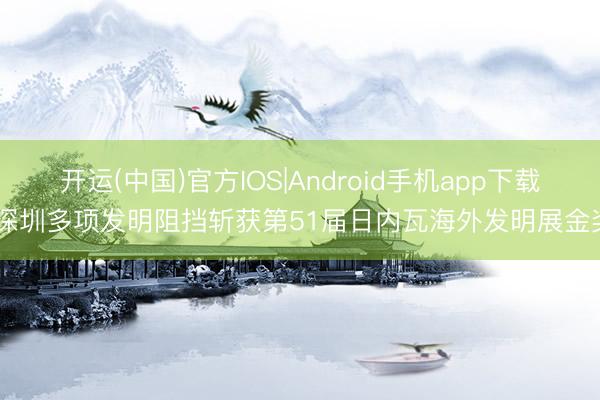 开运(中国)官方IOS|Android手机app下载 深圳多项发明阻挡斩获第51届日内瓦海外发明展金奖