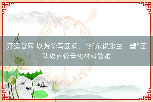 开运官网 以芳华写圆润,“纤东说念主一塑”团队攻克轻量化材料繁难