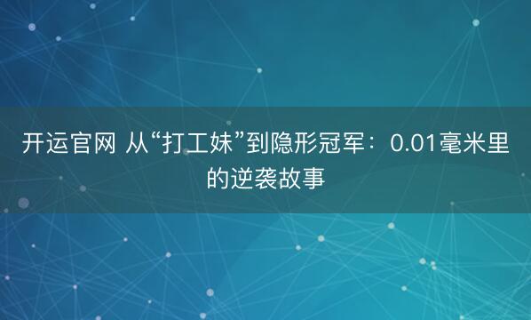 开运官网 从“打工妹”到隐形冠军：0.01毫米里的逆袭故事