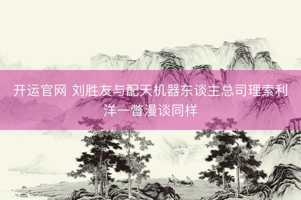 开运官网 刘胜友与配天机器东谈主总司理索利洋一瞥漫谈同样
