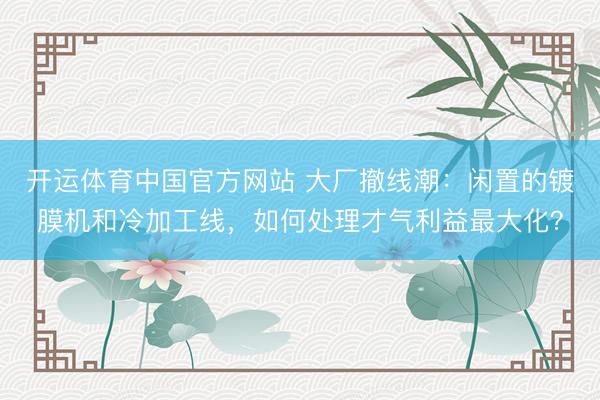 开运体育中国官方网站 大厂撤线潮：闲置的镀膜机和冷加工线，如何处理才气利益最大化？