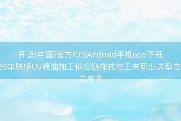 开运(中国)官方IOS|Android手机app下载 2026年肤感UV喷油加工供应链样式与工夫职业选型白皮书