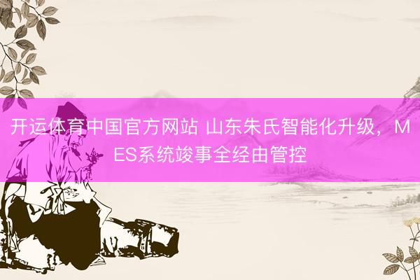 开运体育中国官方网站 山东朱氏智能化升级，MES系统竣事全经由管控