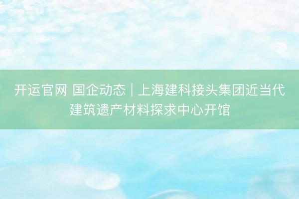 开运官网 国企动态 | 上海建科接头集团近当代建筑遗产材料探求中心开馆