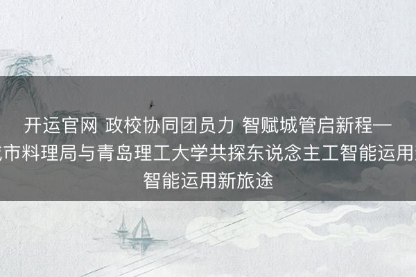 开运官网 政校协同团员力 智赋城管启新程——市城市料理局与青岛理工大学共探东说念主工智能运用新旅途