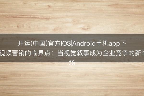 开运(中国)官方IOS|Android手机app下载 视频营销的临界点：当视觉叙事成为企业竞争的新战场