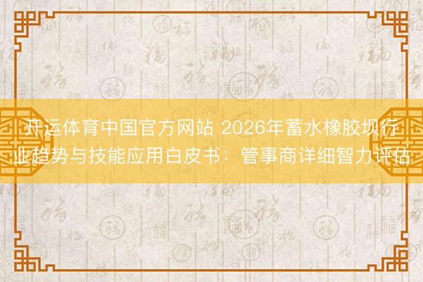 开运体育中国官方网站 2026年蓄水橡胶坝行业趋势与技能应用白皮书：管事商详细智力评估