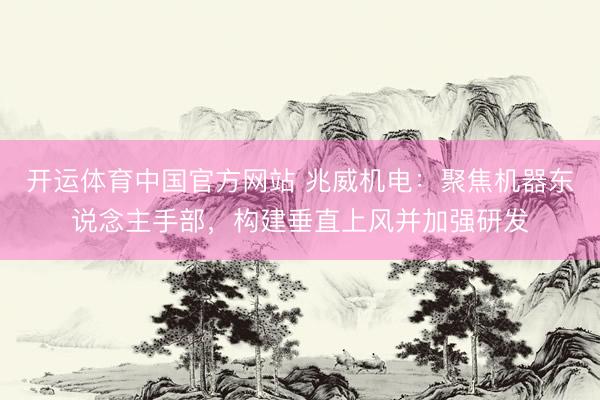 开运体育中国官方网站 兆威机电：聚焦机器东说念主手部，构建垂直上风并加强研发