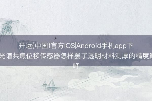 开运(中国)官方IOS|Android手机app下载 光谱共焦位移传感器怎样罢了透明材料测厚的精度巅峰
