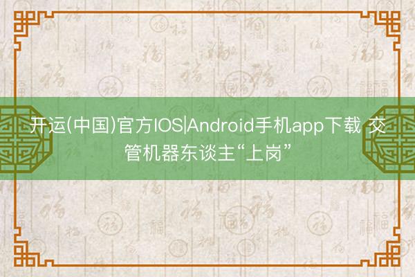 开运(中国)官方IOS|Android手机app下载 交管机器东谈主“上岗”